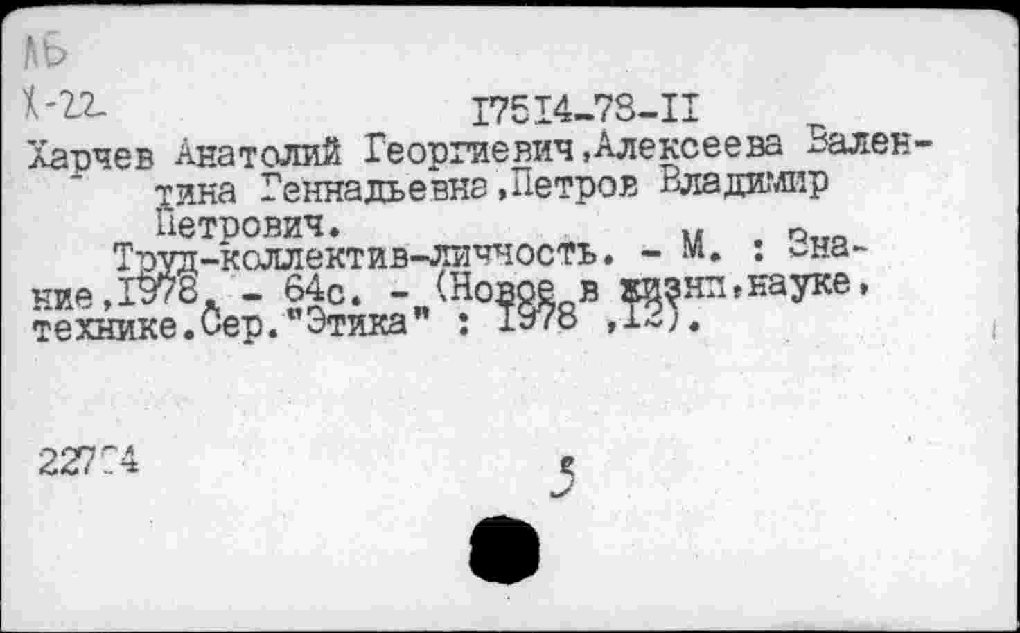 ﻿1-72.	17514-73-11
Харчев Анатолий Георгиевич«Алексеева Вален тика Геннадьевна .Петров Владимир Петрович.	м е ~
Труд-коллектив-личностъ. - м. . знание ,1978 - 64С. - (Новое в тазни,науке, технике.Сер."Этика” : 1978 ,1~).
22774
е